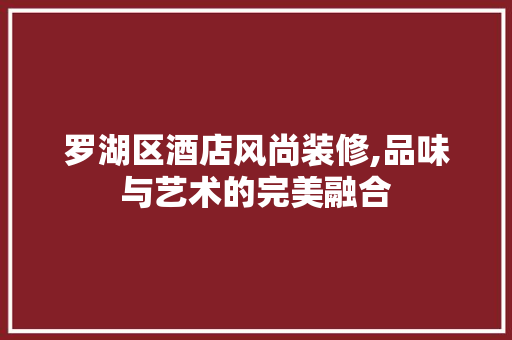 罗湖区酒店风尚装修,品味与艺术的完美融合