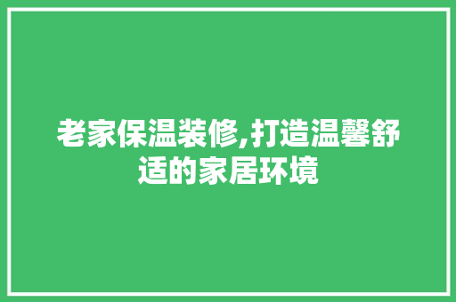老家保温装修,打造温馨舒适的家居环境