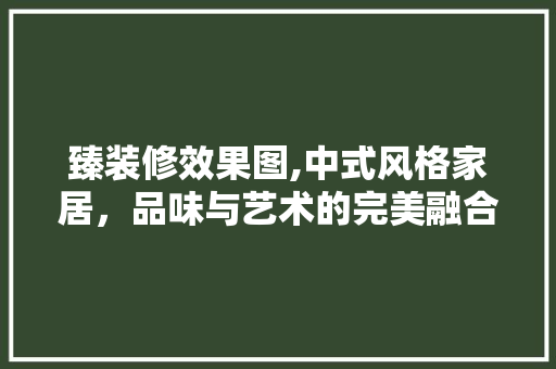 臻装修效果图,中式风格家居，品味与艺术的完美融合