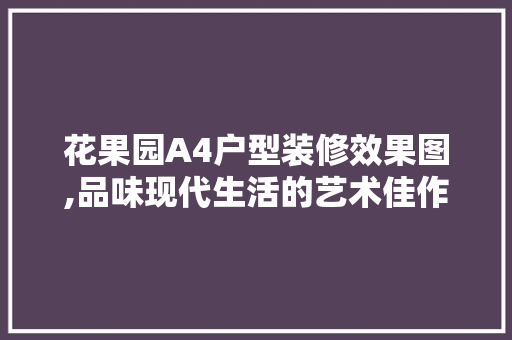花果园A4户型装修效果图,品味现代生活的艺术佳作