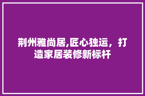 荆州雅尚居,匠心独运，打造家居装修新标杆