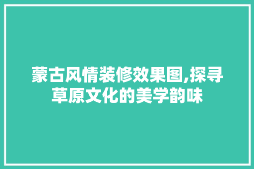 蒙古风情装修效果图,探寻草原文化的美学韵味