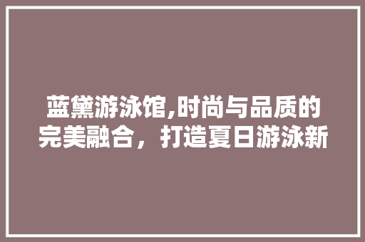 蓝黛游泳馆,时尚与品质的完美融合，打造夏日游泳新地标