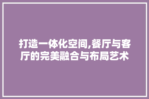 打造一体化空间,餐厅与客厅的完美融合与布局艺术