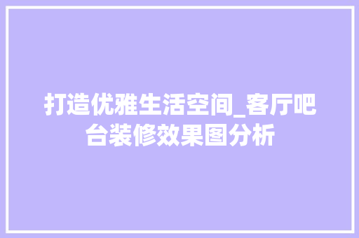 打造优雅生活空间_客厅吧台装修效果图分析