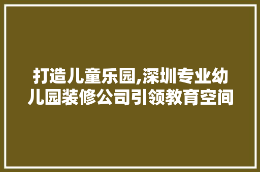 打造儿童乐园,深圳专业幼儿园装修公司引领教育空间设计新潮流