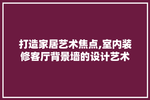 打造家居艺术焦点,室内装修客厅背景墙的设计艺术
