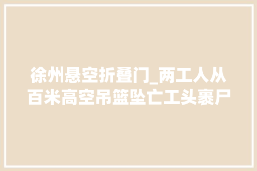 徐州悬空折叠门_两工人从百米高空吊篮坠亡工头裹尸隐瞒实情被警方带走家属质疑没打120施救当地政府介入查询访问