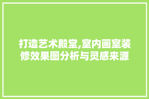 打造艺术殿堂,室内画室装修效果图分析与灵感来源