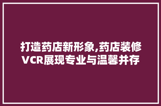打造药店新形象,药店装修VCR展现专业与温馨并存