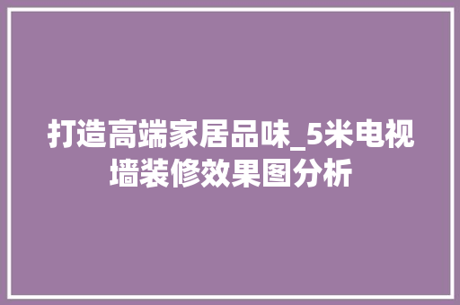 打造高端家居品味_5米电视墙装修效果图分析