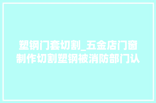 塑钢门套切割_五金店门窗制作切割塑钢被消防部门认定无证功课属于违规动火