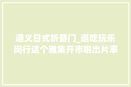遵义日式折叠门_逛吃玩乐闵行这个雅集开市啦出片率100