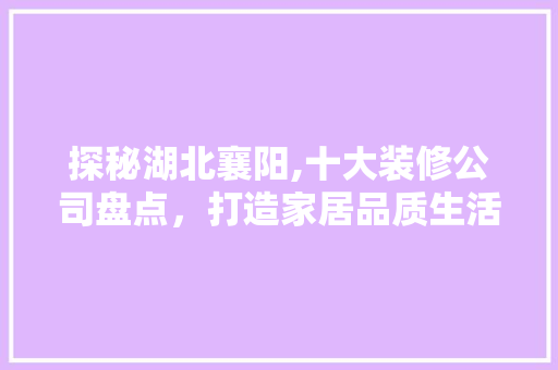 探秘湖北襄阳,十大装修公司盘点，打造家居品质生活