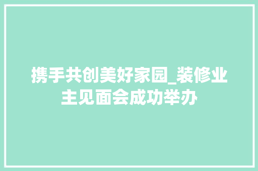 携手共创美好家园_装修业主见面会成功举办
