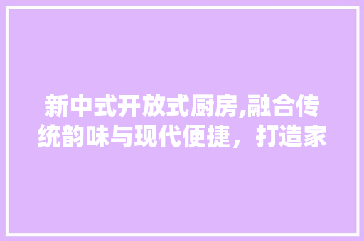 新中式开放式厨房,融合传统韵味与现代便捷，打造家居生活新境界