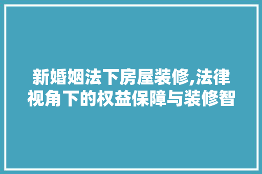 新婚姻法下房屋装修,法律视角下的权益保障与装修智慧