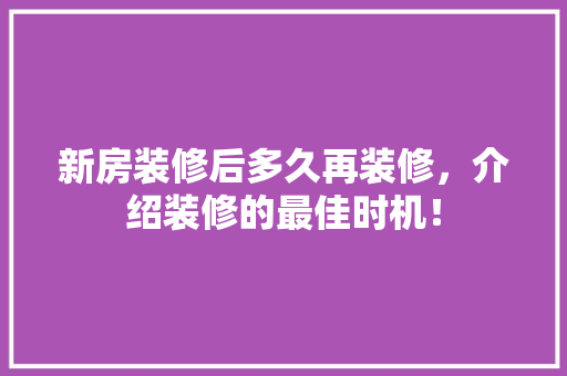 新房装修后多久再装修，介绍装修的最佳时机！