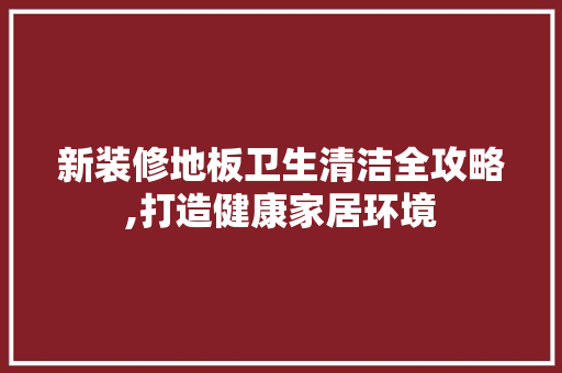 新装修地板卫生清洁全攻略,打造健康家居环境
