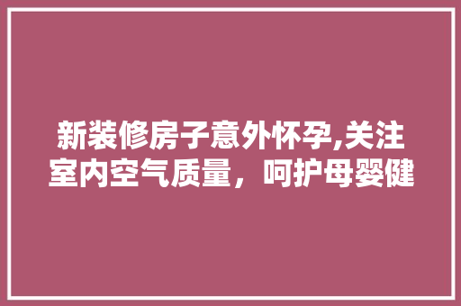 新装修房子意外怀孕,关注室内空气质量，呵护母婴健康