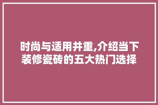 时尚与适用并重,介绍当下装修瓷砖的五大热门选择