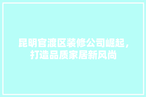 昆明官渡区装修公司崛起，打造品质家居新风尚