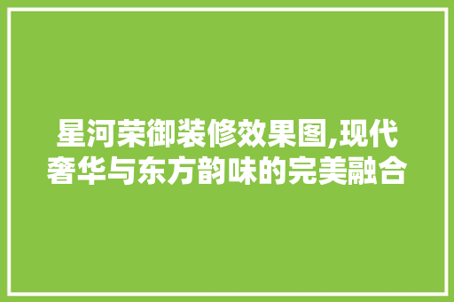 星河荣御装修效果图,现代奢华与东方韵味的完美融合