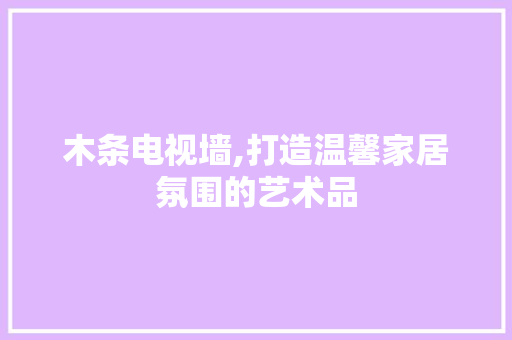 木条电视墙,打造温馨家居氛围的艺术品