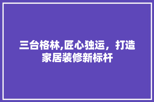 三台格林,匠心独运，打造家居装修新标杆