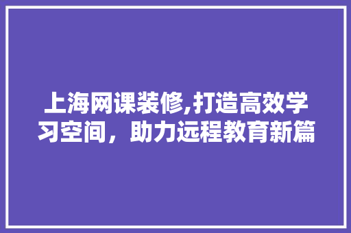 上海网课装修,打造高效学习空间，助力远程教育新篇章