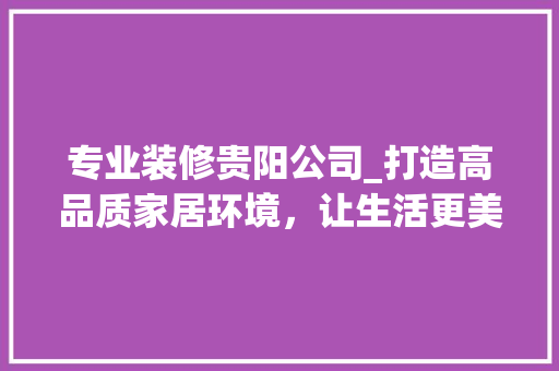 专业装修贵阳公司_打造高品质家居环境，让生活更美好