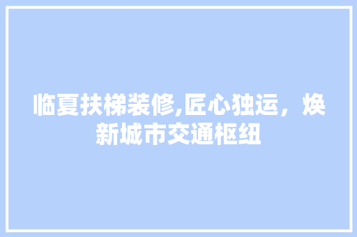 临夏扶梯装修,匠心独运，焕新城市交通枢纽