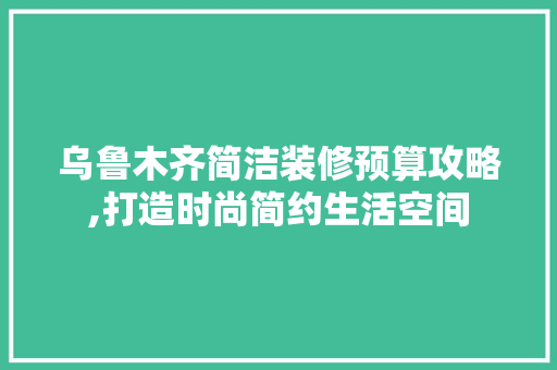 乌鲁木齐简洁装修预算攻略,打造时尚简约生活空间