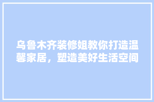 乌鲁木齐装修姐教你打造温馨家居，塑造美好生活空间