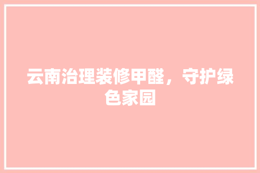 云南治理装修甲醛，守护绿色家园