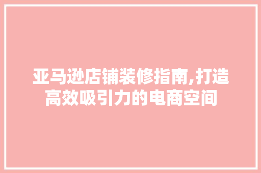 亚马逊店铺装修指南,打造高效吸引力的电商空间