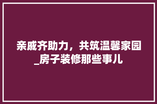 亲戚齐助力，共筑温馨家园_房子装修那些事儿