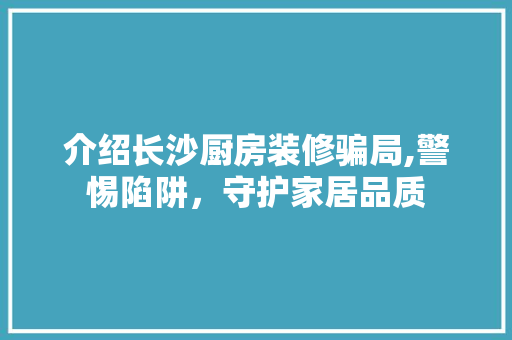 介绍长沙厨房装修骗局,警惕陷阱，守护家居品质