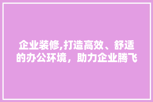 企业装修,打造高效、舒适的办公环境，助力企业腾飞