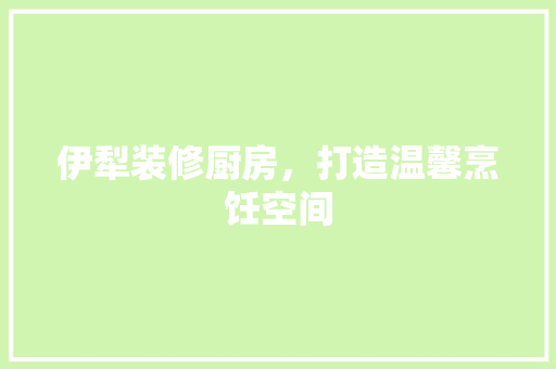 伊犁装修厨房，打造温馨烹饪空间