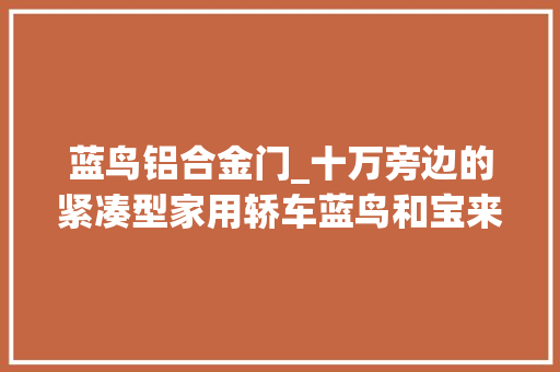 蓝鸟铝合金门_十万旁边的紧凑型家用轿车蓝鸟和宝来比拟哪款最适合你