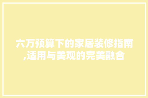 六万预算下的家居装修指南,适用与美观的完美融合