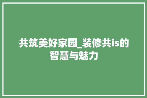 共筑美好家园_装修共is的智慧与魅力