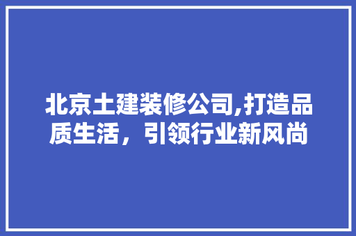 北京土建装修公司,打造品质生活，引领行业新风尚