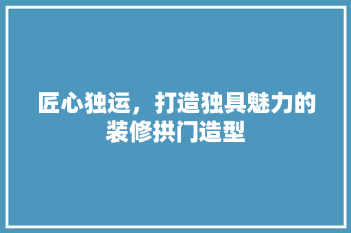 匠心独运，打造独具魅力的装修拱门造型
