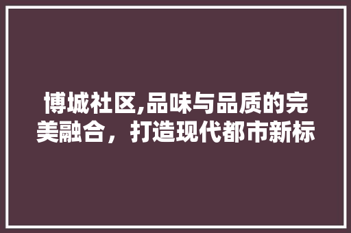 博城社区,品味与品质的完美融合，打造现代都市新标杆