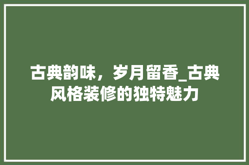 古典韵味，岁月留香_古典风格装修的独特魅力