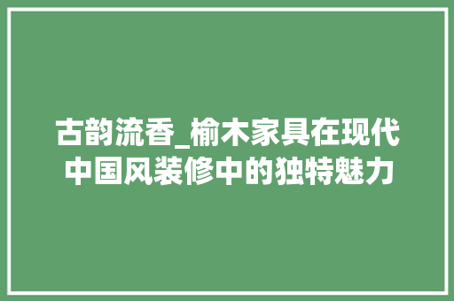 古韵流香_榆木家具在现代中国风装修中的独特魅力