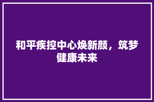 和平疾控中心焕新颜，筑梦健康未来