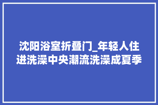 沈阳浴室折叠门_年轻人住进洗澡中央潮流洗澡成夏季避暑隐形热门